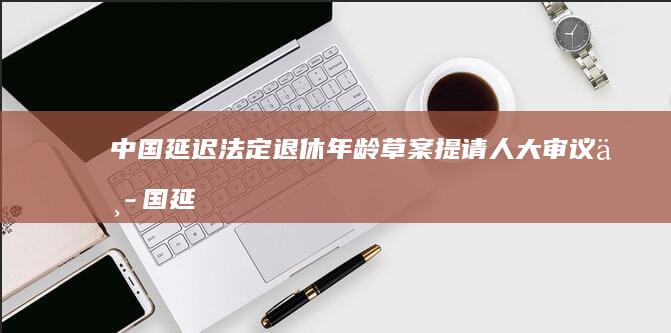 中国延迟法定退休年龄草案提请人大审议 (中国延迟法定退休年龄及最低缴费年限对照表)